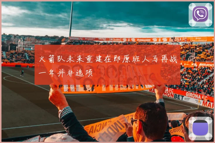火箭队未来重建在即原班人马再战一年并非选项
