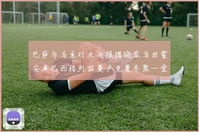 巴萨与马竞对决海报揭晓亚马尔霍安库巴西格列兹曼卢克曼齐聚一堂