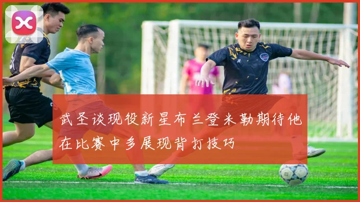 武圣谈现役新星布兰登米勒期待他在比赛中多展现背打技巧