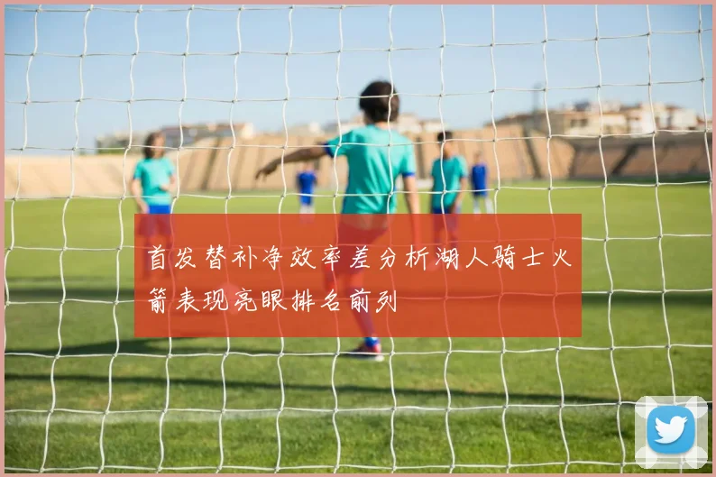 首发替补净效率差分析湖人骑士火箭表现亮眼排名前列