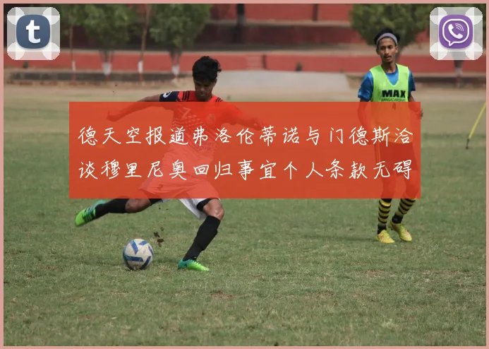 德天空报道弗洛伦蒂诺与门德斯洽谈穆里尼奥回归事宜个人条款无碍