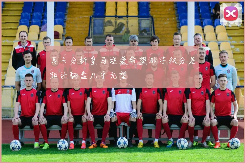 马卡分析皇马逆袭希望渺茫积分差距让翻盘几乎无望