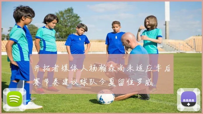 开拓者媒体人杨瀚森尚未适应季后赛节奏建议球队今夏留住罗威